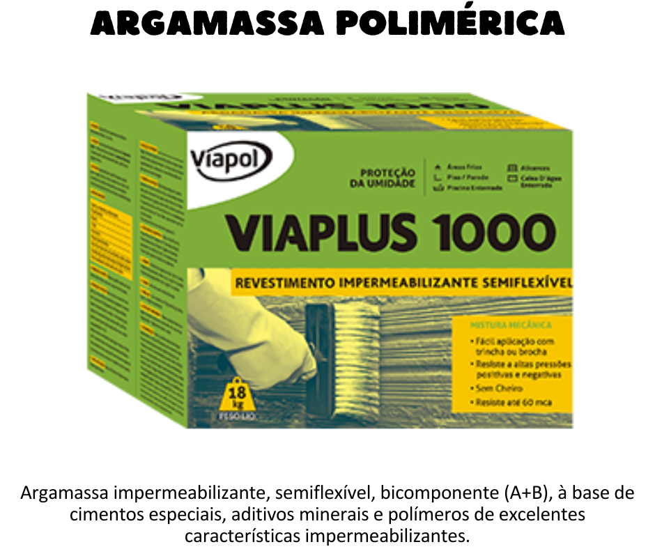 Argamassa polimérica - Viaplus 1000 - Argamassa impermeabilizante bicomponente a base de cimentos especiais. Ideal para impermeabilização de banheiros, cozinhas, lavanderias, reservatórios enterrados, cortinas, subsolos, poço de elevador, etc.UTILIZAÇÃO Impermeabilização de subsolos, cortinas, poços de elevadores;  Muros de arrimo concreto, baldrames, fundações, alicerces, paredes internas e externas;  Áreas molhadas e molháveis em contato com o solo como banheiros, cozinhas, lavanderias, áreas de serviços e lavabos;  Reservatório de água potável enterrado;  Sauna úmida;  Estruturas sujeitas a infiltração do lençol freático;  Sistema duplo Viaplus 1000 e Viaplus 7000 ou Viaplus 5000 estruturada com tela de poliéster Mantex para reservatório de água potável apoiado e elevado;  Sistema duplo Viaplus 1000 e Viaplus 7000 para piscinas em concreto enterradas/ espelhos d’agua enterrados;