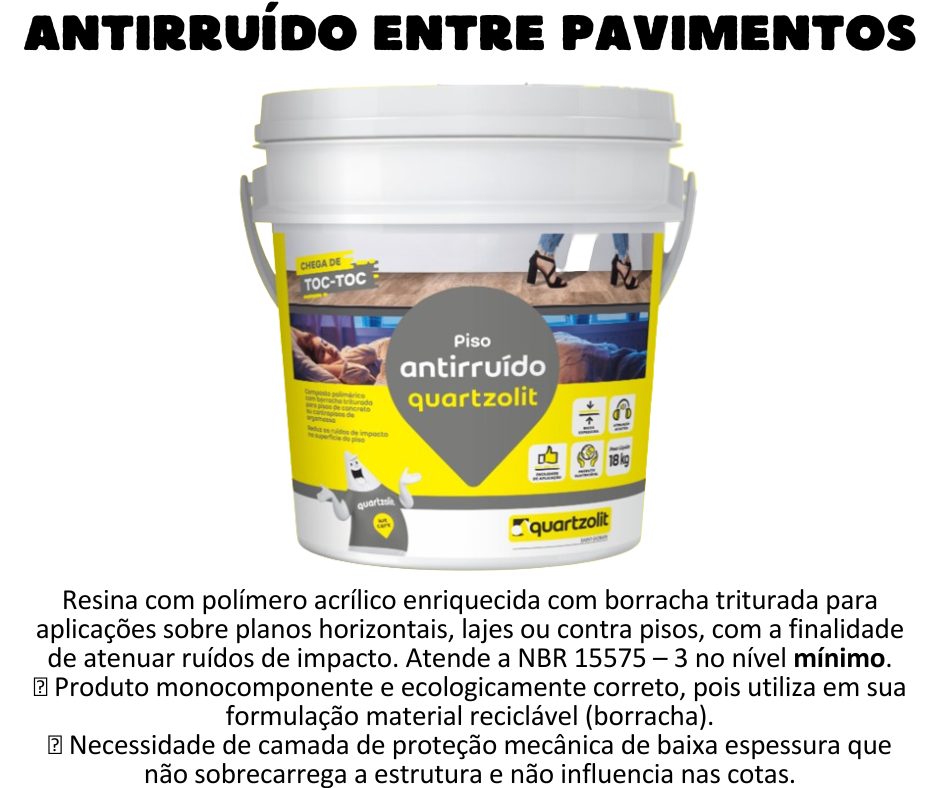 Antirruído - Quartzolit Problema comum em edificações verticais, os ruídos de impacto são aqueles causados pelo caminhar com salto alto no andar de cima, por exemplo. Para evitar que esses barulhos cheguem às unidades vizinhas, a quartzolit desenvolveu a Antirruído — argamassa acrílica enriquecida com borracha triturada. Aplicada sobre a laje ou o contrapiso, cria uma membrana contínua com cerca de 2,5 mm de espessura (para um consumo de 2,5 kg/m²).  A Argamassa Antirruído recebe por cima uma camada de argamassa colante do tipo ACIII (5 kg/m² a 8 kg/m²), que tem a função de garantir a proteção mecânica. Como o sistema é de baixo peso e espessura, não exerce sobrecarga nas estruturas nem influência nas cotas.  A solução também auxilia no atendimento à norma de desempenho ABNT NBR 15.575-3, nos requisitos de atenuação dos ruídos de impacto em seu nível mínimo