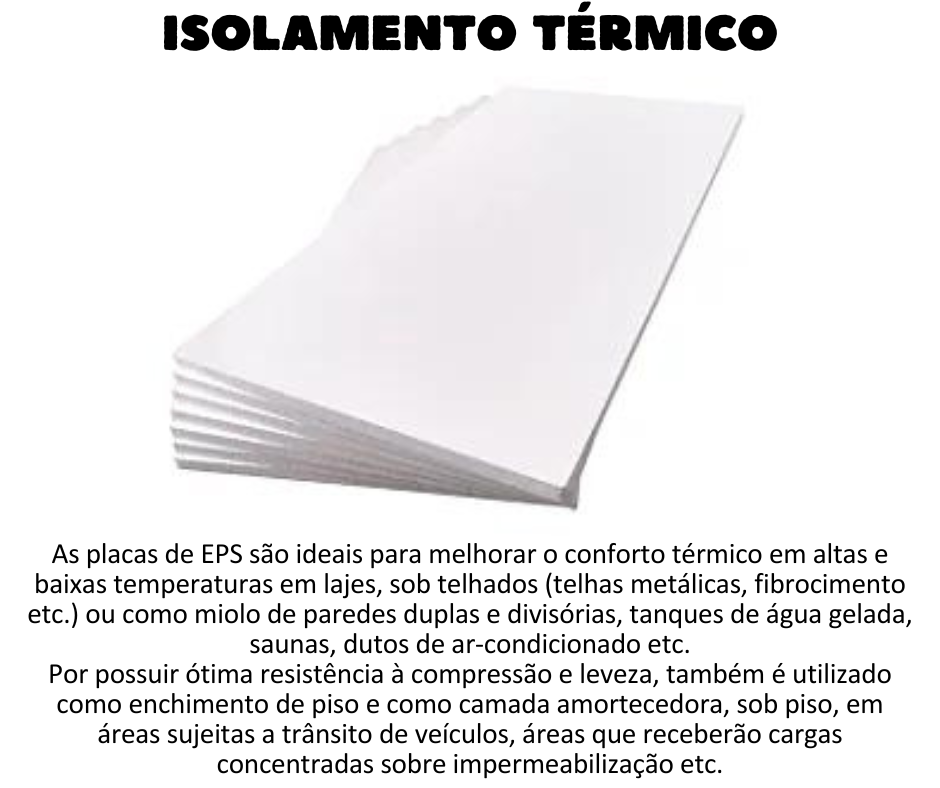Isolamento Térmico - Placas de EPS Ideal para melhorar o conforto térmico em altas e baixas temperaturas em lajes, sob telhados (telhas metálicas, fibrocimento etc.) ou como miolo de paredes duplas e divisórias, tanques de água gelada, saunas, dutos de ar-condicionado etc.  Por possuir ótima resistência à compressão e leveza é utilizado como enchimento de piso, para nivelamento de coberturas metálicas para a instalação de manta de PVC ou TPO e como camada amortecedora, sob piso, em áreas sujeitas a trânsito de veículos, áreas que receberão cargas concentradas sobre impermeabilização etc.