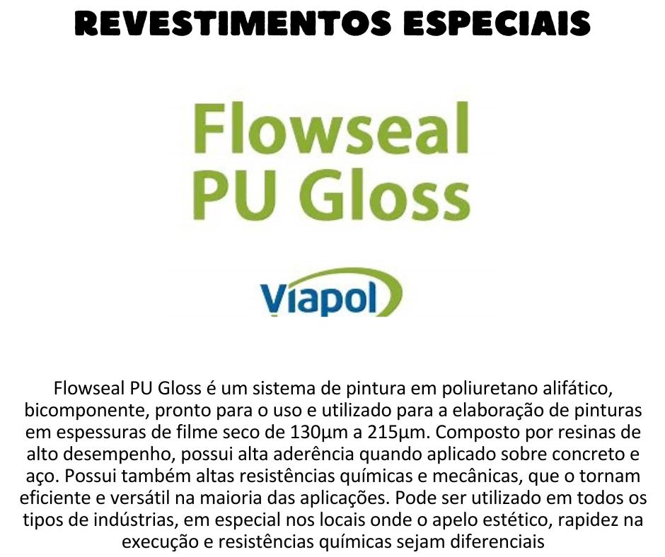 Revestimentos Especiais - Flowseal PU Gloss m sistema poliuretano, bicomponente, pronto para o uso e utilizado para a elaboração de pinturas em espessuras de 125µm a 150µm. Composto por resinas de alto desempenho, possui alta aderência quando aplicado sobre concreto e aço. Possui também altas resistências químicas e mecânicas, que o tornam eficiente e versátil na maioria das aplicações. VANTAGENS O sistema para pinturas Flowseal PU Gloss oferece os seguintes benefícios aos usuários:  Rápido ganho de resistências; Resistências químicas adequadas para a maioria das solicitações; Resistente ao raio ultravioleta (UV); Boa resistência à abrasão; Ideal para áreas externas, não altera a cor; Alto teor de sólidos; Facilidade de limpeza; Impermeável, inclusive ao vapor d’água; Acabamento brilhante; Mediante aspersão de agregados, torna-se anti-derrapante; Manutenção pode ser realizada com baixo custo pelas equipes de manutenção. UTILIZAÇÃO Flowseal PU Gloss pode ser utilizado em todos os tipos de indústrias, em especial nos locais onde o apelo estético, rapidez na execução e resistências químicas sejam diferenciais, tais como:  Indústrias de Alimentos e Bebidas; Químicas; Papel e celulose. Hangares; Shopping Centers; Silos de aço ou concreto; Estacionamentos com trafego leve e moderado; Proteção UV em pisos epóxi em geral.
