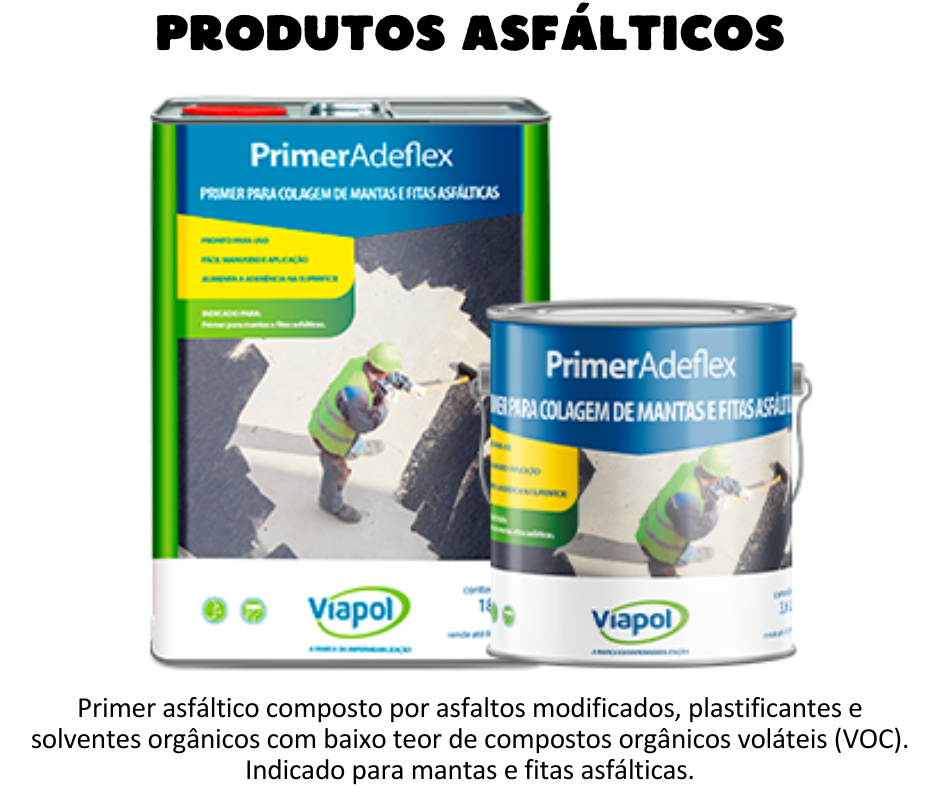 Produtos asfálticos - Adeflex Primer asfáltico composto por asfaltos modificados, plastificantes e solventes orgânicos com baixo teor de compostos orgânicos voláteis (VOC). Indicado para mantas e fitas asfálticas.  Aplicado a frio sobre superfícies de concreto, argamassa, alvenaria, metal, PVC, fibra de vidro, entre outros. Primer para colagem de mantas asfálticas e fitas autoadesivas; Primer para impermeabilizações com soluções asfálticas moldadas no local; Também pode ser aplicado como Pintura Asfáltica.