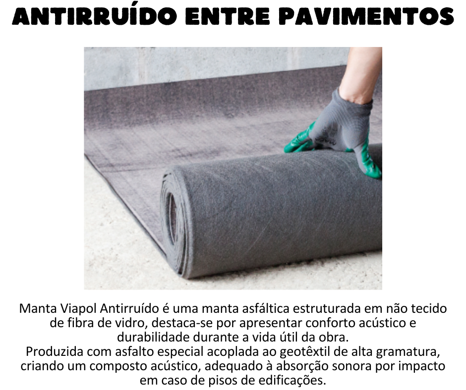 Antirruído - Manta Viapol Antirruído Manta asfáltica estruturada em não tecido de fibra de vidro, destaca-se por apresentar conforto acústico e durabilidade durante a vida útil da obra.  Produzida com asfalto especial acoplada ao geotêxtil de alta gramatura, criando um composto acústico, adequado à absorção sonora por impacto em caso de pisos de edificações. Vantagens  Ótima redução de ruídos de impacto nas edificações; Produto pré-fabricado. UTILIZAÇÃO A Manta Viapol Antirruído é aplicada in loco em áreas internas como:  Pisos de concreto ou contrapisos de argamassa, reduzindo o fluco acústico de ruídos como pisadas, arrastamento de móveis e queda de objetos entre pavimentos; Entre lajes e contra pisos das edificações; Redução de ruído de tubulações de água e esgoto.
