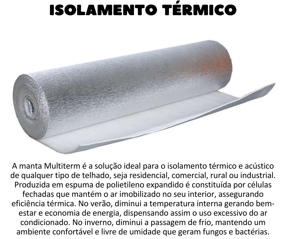 Isolamento Térmico - A manta Multiterm é a solução ideal para o isolamento térmico e acústico de qualquer tipo de telhado, seja residencial, comercial, rural ou industrial. Produzida em espuma de Polietileno Expandido é constituída por células fechadas que mantém o ar imobilizado no seu interior, assegurando eficiência térmica. Possui uma ou as duas faces revestidas com filme de alumínio antichama, que proporciona total reflexão da luminosidade e raios UV. No verão, o produto diminui a temperatura interna gerando bem-estar e economia de energia, dispensando assim o uso excessivo do ar condicionado. No inverno, diminui a passagem de frio, mantendo um ambiente confortável e livre de umidade que geram fungos e bactérias.