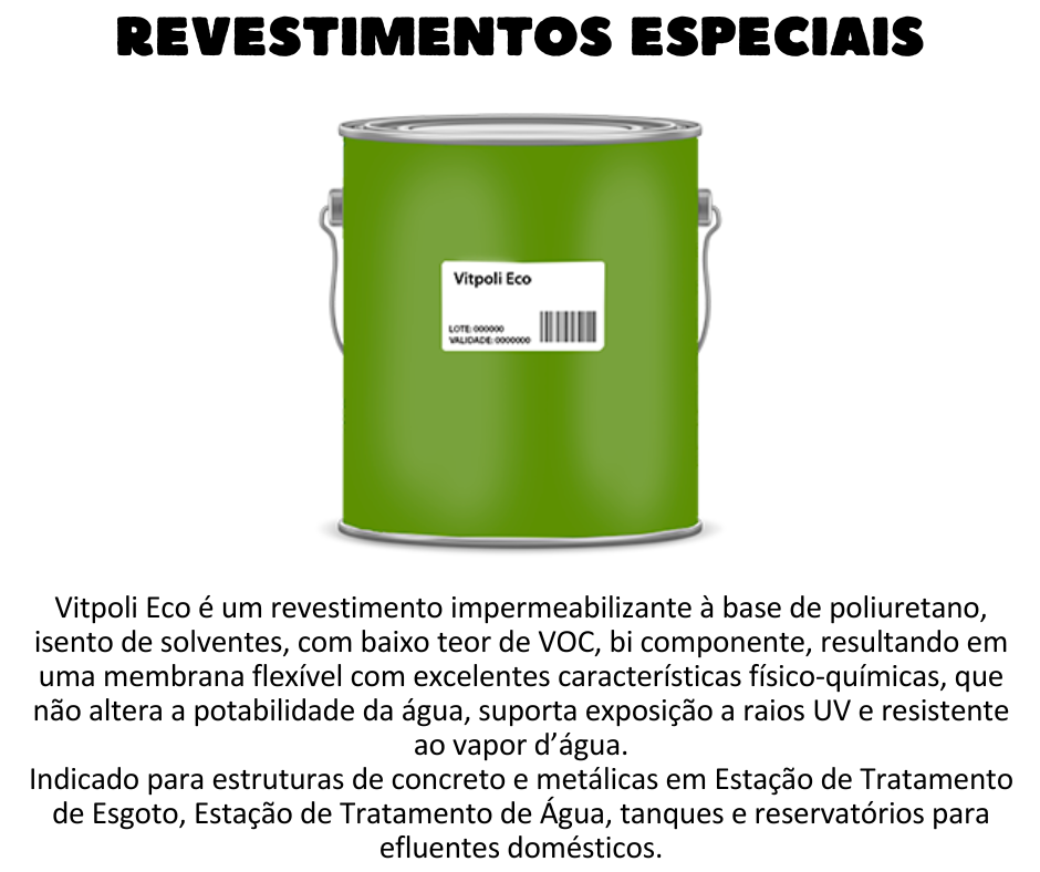 Revestimentos Especiais - Vitpoli Eco é um revestimento impermeabilizante à base de poliuretano, isento de solventes, com baixo teor de VOC, bi componente, resultando em uma membrana flexível com excelentes características físico-químicas, que não altera a potabilidade da água, suporta exposição a raios UV e resistente ao vapor d’água. Isento de solvente o que permite a aplicação em ambientes fechados; Baixo teor de VOC (Compostos Orgânicos Voláteis); Apresenta ótima aderência em diversos substratos; Elevada resistência química; Alta resistência à corrosão; Não altera a potabilidade da água; O produto não apresenta retração após curado. UTILIZAÇÃO Proteção e impermeabilização das estruturas tais como:  Estruturas de concreto e metálicas; Estação de Tratamento de Esgoto, Estação de Tratamento de Água, tanques e reservatórios para efluentes domésticos; Barreira de vapor e gás de revestimento interno de fundo de lajes de reservatórios e unidades de tratamento ETEs/ETAs; Reservatórios para água potável; Áreas frias como banheiros, cozinhas, lavanderias, áreas de serviços, lavabos, calhas, sacadas, terraços e floreiras; Paredes internas de Drywall (gesso acartonado).