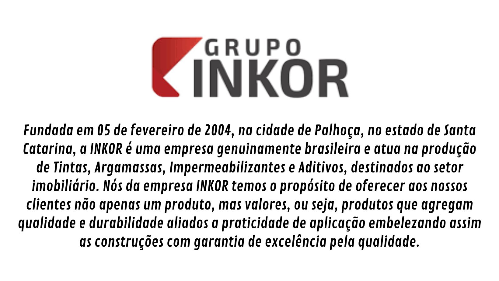Fundada em 05 de fevereiro de 2004, na cidade de Palhoça, no estado de Santa Catarina, a INKOR é uma empresa genuinamente brasileira e atua na produção de Tintas, Argamassas, Impermeabilizantes e Aditivos, destinados ao setor imobiliário. Com produtos de qualidade e logística ágil, a Inkor vem se tornando uma forte parceira de negócios com a Schenkel. Impermeabilizantes como o Hidrokor, Kortatop e Kortaflex se destacam nesta parceria. Procura INKOR ? Encontre na Schenkel ! Lojas em Porto Alegre e Caxias do Sul.